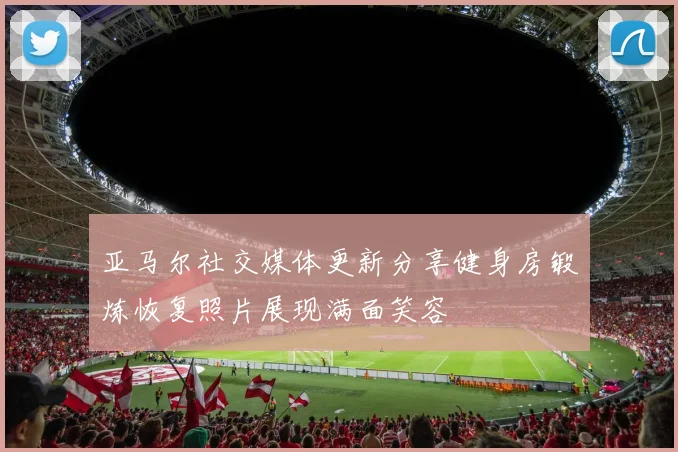 亚马尔社交媒体更新分享健身房锻炼恢复照片展现满面笑容