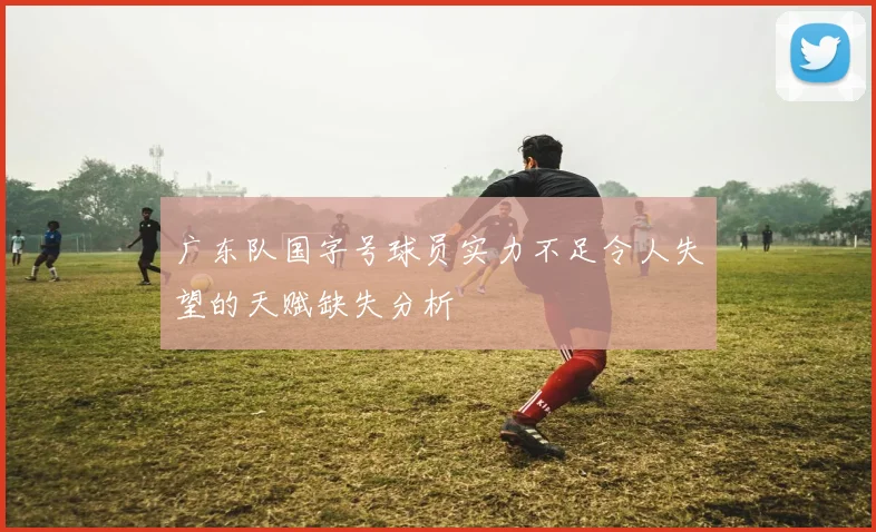 广东队国字号球员实力不足令人失望的天赋缺失分析