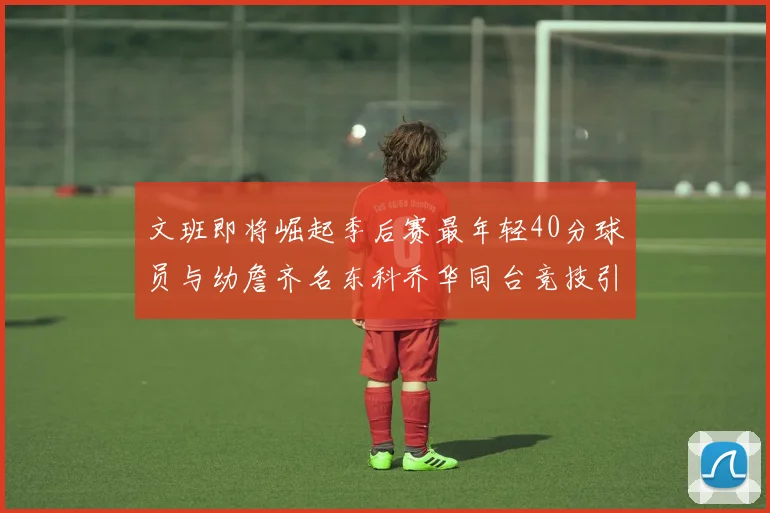文班即将崛起季后赛最年轻40分球员与幼詹齐名东科乔华同台竞技引关注
