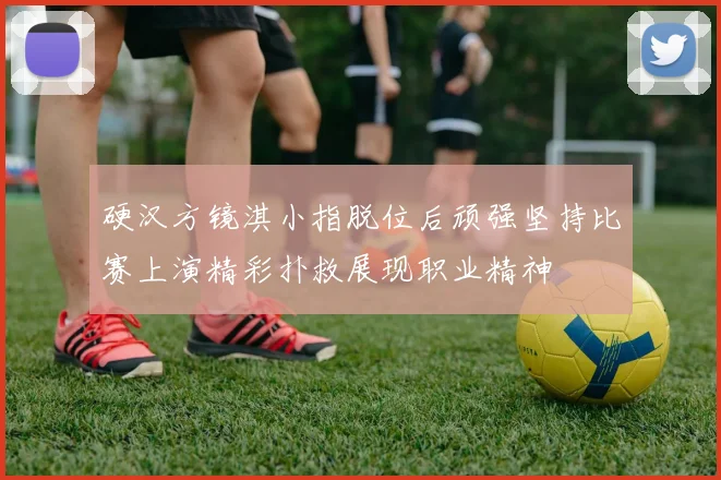 硬汉方镜淇小指脱位后顽强坚持比赛上演精彩扑救展现职业精神