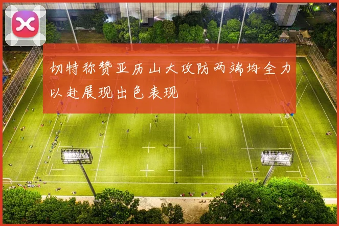 切特称赞亚历山大攻防两端均全力以赴展现出色表现