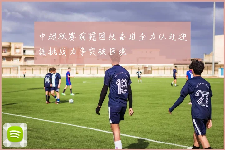 中超联赛前瞻团结奋进全力以赴迎接挑战力争突破困境