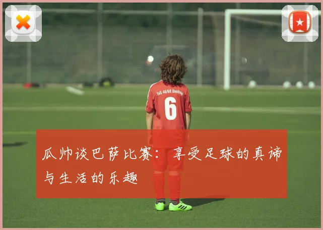 瓜帅谈巴萨比赛：享受足球的真谛与生活的乐趣