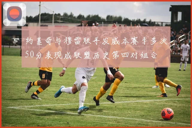 约基奇与穆雷联手发威本赛季多次50分表现成联盟历史第四对组合