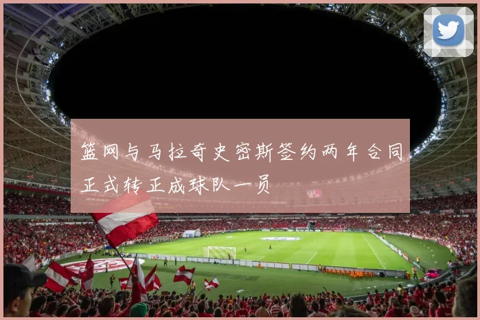 篮网与马拉奇史密斯签约两年合同正式转正成球队一员