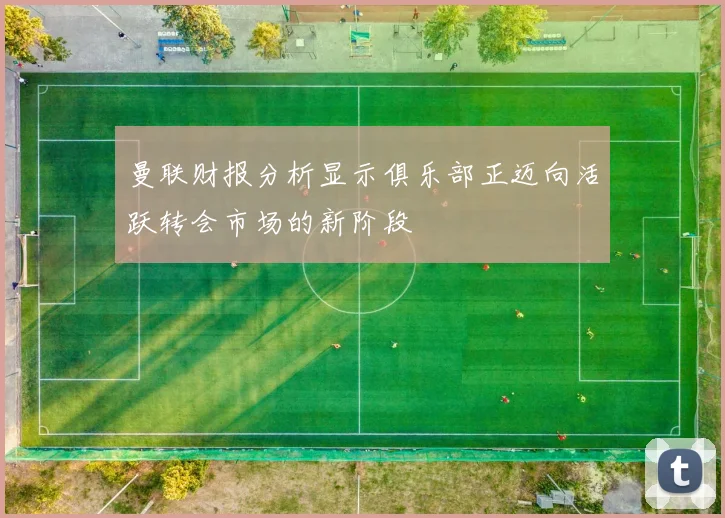 曼联财报分析显示俱乐部正迈向活跃转会市场的新阶段