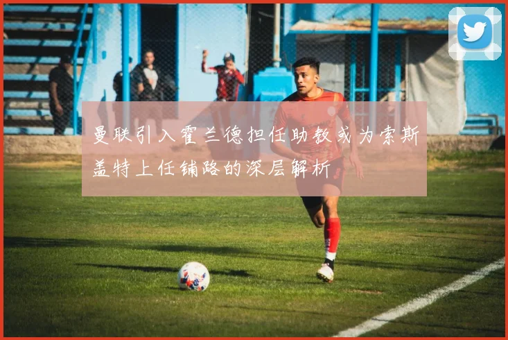 曼联引入霍兰德担任助教或为索斯盖特上任铺路的深层解析