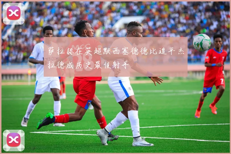 萨拉赫在英超默西塞德德比追平杰拉德成历史最佳射手