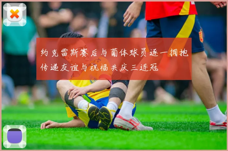约克雷斯赛后与葡体球员逐一拥抱传递友谊与祝福共庆三连冠