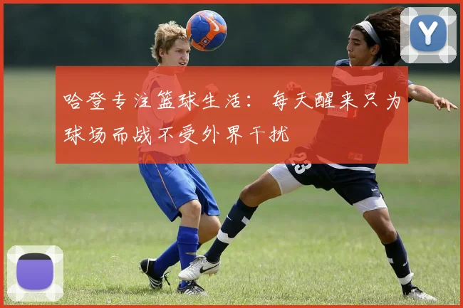 哈登专注篮球生活:每天醒来只为球场而战不受外界干扰