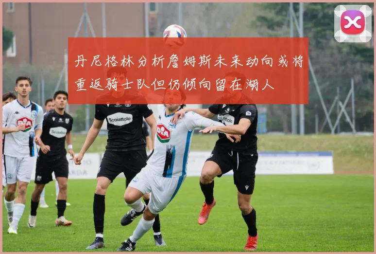 丹尼格林分析詹姆斯未来动向或将重返骑士队但仍倾向留在湖人
