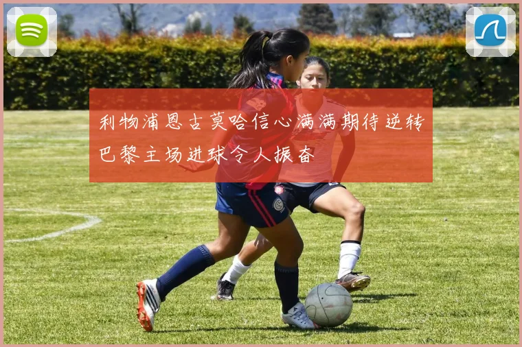 利物浦恩古莫哈信心满满期待逆转巴黎主场进球令人振奋