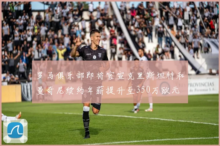 罗马俱乐部即将官宣克里斯坦特和曼奇尼续约年薪提升至350万欧元