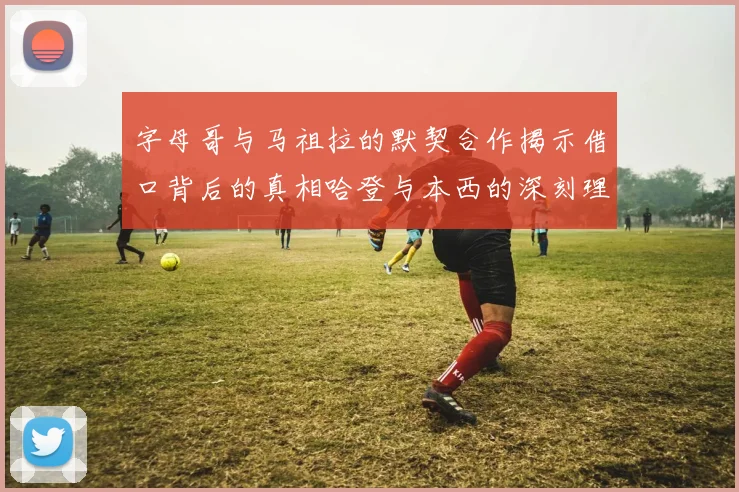 字母哥与马祖拉的默契合作揭示借口背后的真相哈登与本西的深刻理解