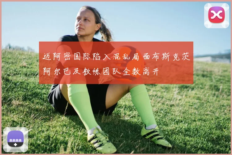 迈阿密国际陷入混乱局面布斯克茨阿尔巴及教练团队全数离开