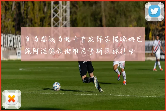 皇马客战马略卡首发阵容揭晓姆巴佩阿诺德领衔维尼修斯贝林待命