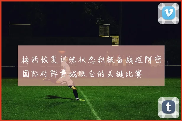 梅西恢复训练状态积极备战迈阿密国际对阵费城联合的关键比赛