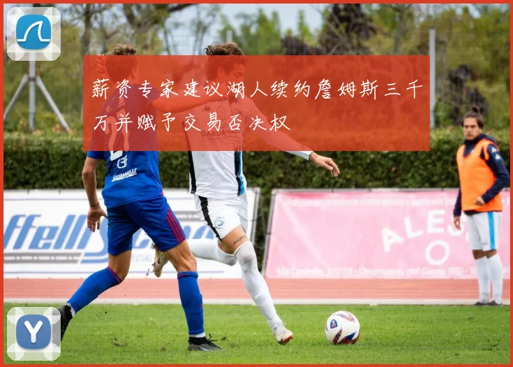 薪资专家建议湖人续约詹姆斯三千万并赋予交易否决权
