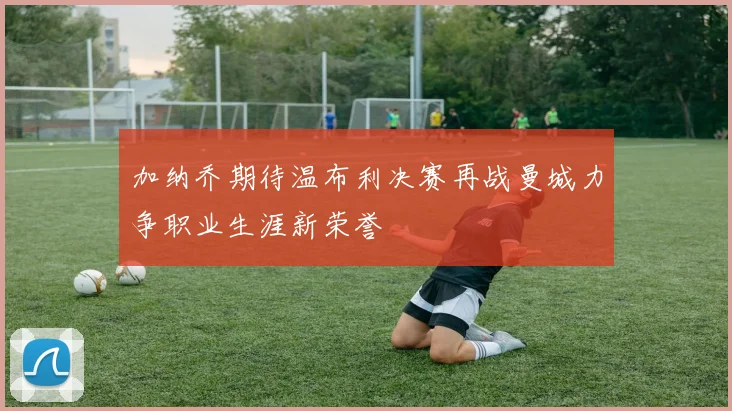 加纳乔期待温布利决赛再战曼城力争职业生涯新荣誉