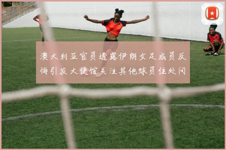 澳大利亚官员透露伊朗女足成员反悔引发大使馆关注其他球员住处问题