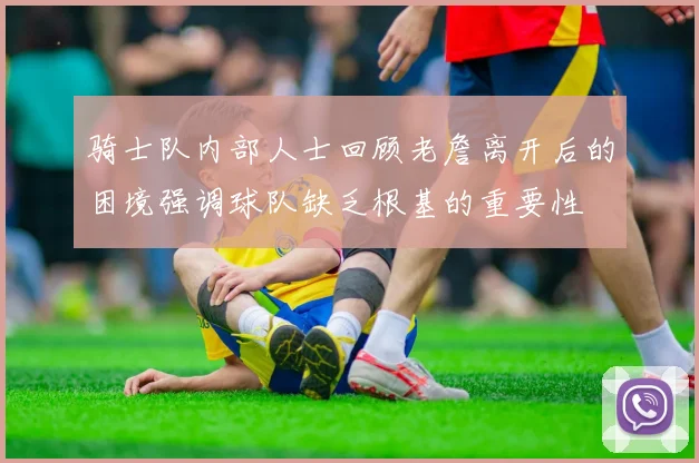 骑士队内部人士回顾老詹离开后的困境强调球队缺乏根基的重要性