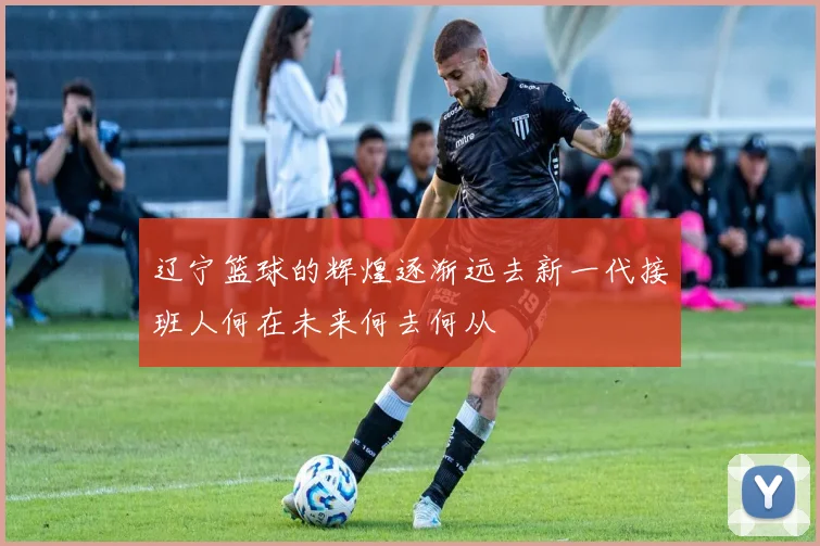 辽宁篮球的辉煌逐渐远去新一代接班人何在未来何去何从
