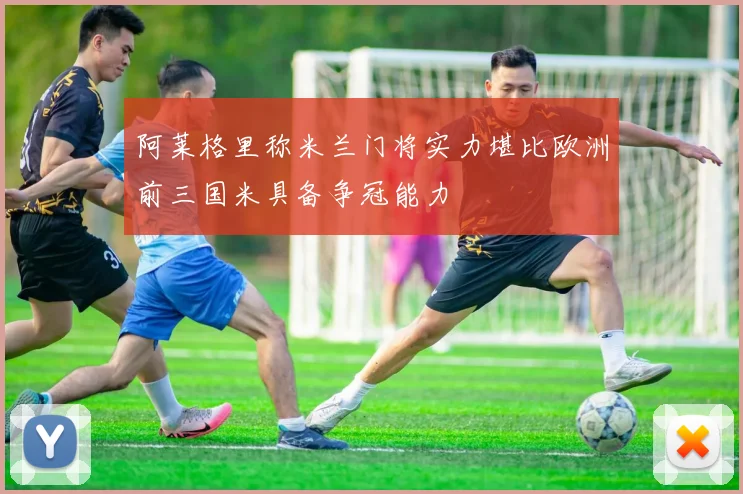 阿莱格里称米兰门将实力堪比欧洲前三国米具备争冠能力