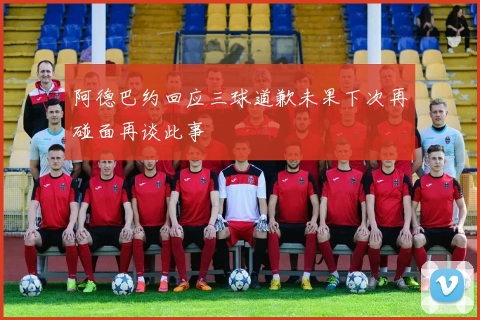 阿德巴约回应三球道歉未果下次再碰面再谈此事
