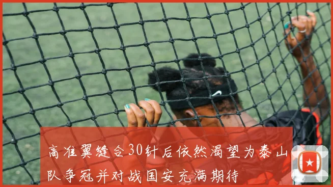 高准翼缝合30针后依然渴望为泰山队争冠并对战国安充满期待