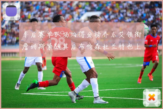 季后赛单队场均得分榜乔东艾领衔詹姆斯紧随其后布伦森杜兰特也上榜