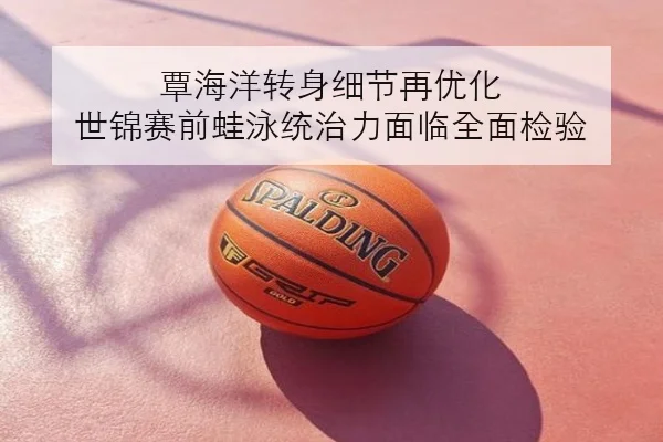 覃海洋转身细节再优化 世锦赛前蛙泳统治力面临全面检验